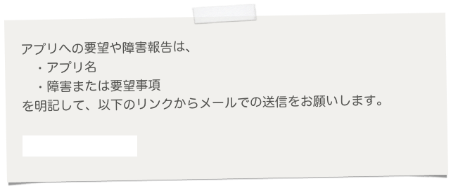 
　アプリへの要望や障害報告は、
　　・アプリ名
　　・障害または要望事項
　を明記して、以下のリンクからメールでの送信をお願いします。

　サポートメール送信
